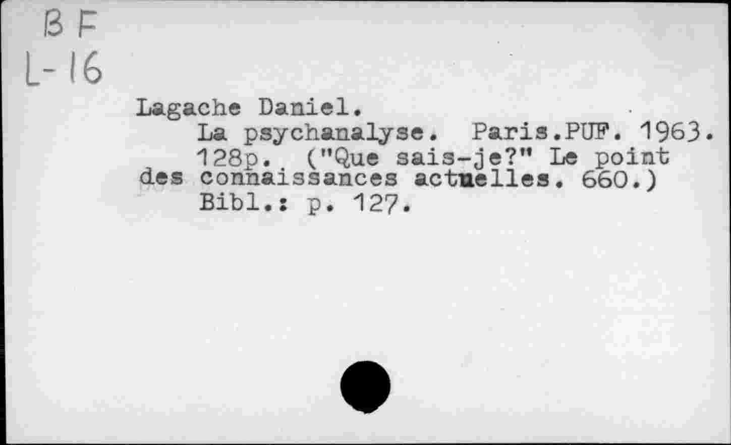 ﻿ß F
L-16
Lagache Daniel.
La psychanalyse. Paris.PUF. 1963.
128p. (’’Que sais-je?” Le point des connaissances actuelles. 660.)
Bibl.: p. 127.